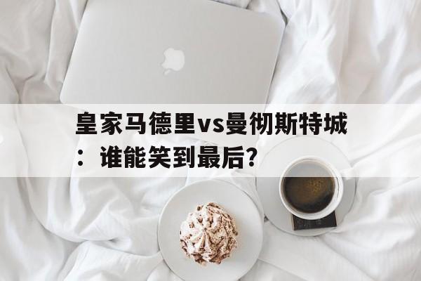 皇家马德里vs曼彻斯特城：谁能笑到最后？的简单介绍