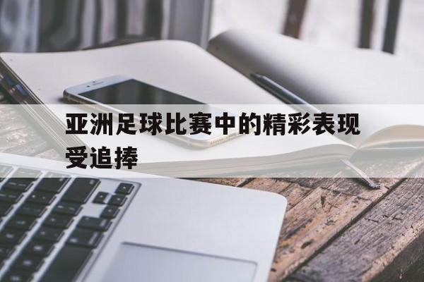 亚洲足球比赛中的精彩表现受追捧