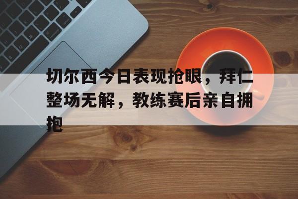 切尔西今日表现抢眼，拜仁整场无解，教练赛后亲自拥抱